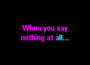When you say

nothing at all...