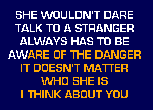SHE WOULDN'T DARE
TALK TO A STRANGER
ALWAYS HAS TO BE
AWARE OF THE DANGER
IT DOESN'T MATTER
WHO SHE IS
I THINK ABOUT YOU