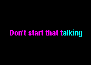 Don't start that talking