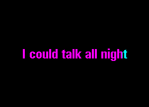 I could talk all night
