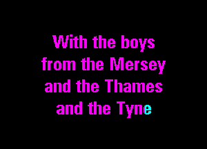 With the boys
from the Mersey

and the Thames
and the Tyne