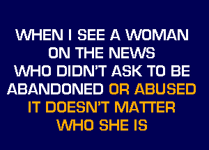 WHEN I SEE A WOMAN
ON THE NEWS
WHO DIDN'T ASK TO BE
ABANDONED 0R ABUSED
IT DOESN'T MATTER
WHO SHE IS