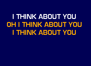 I THINK ABOUT YOU
OH I THINK ABOUT YOU
I THINK ABOUT YOU