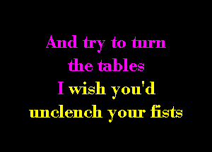 And try to tlu'n
the tables
I wish you'd

unclench your fists