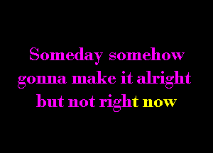 Someday somehow
gonna make it alright

but not right now