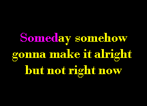 Someday somehow
gonna make it alright

but not right now