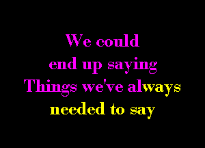 We could
end up saying
Things we've always

needed to say