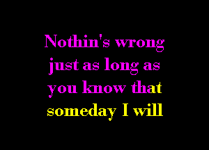 Nothin's wrong

just as long as
you know that
someday I will

g