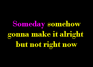 Someday somehow
gonna make it alright

but not right now