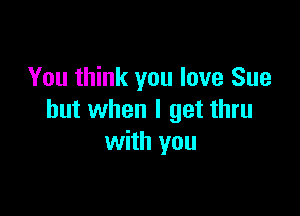 You think you love Sue

but when I get thru
with you