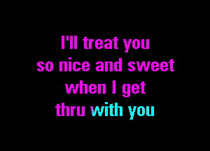 I'll treat you
so nice and sweet

when I get
thru with you