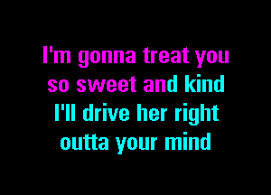 I'm gonna treat you
so sweet and kind

I'll drive her right
outta your mind