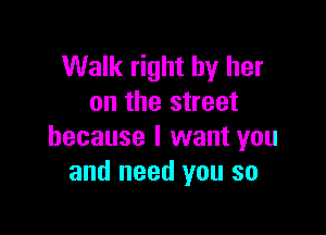 Walk right by her
on the street

because I want you
and need you so
