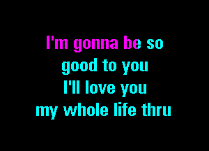 I'm gonna be so
good to you

I'll love you
my whole life thru