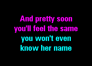 And pretty soon
you'll feel the same

you won't even
know her name