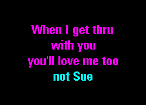 When I get thru
with you

you'll love me too
not Sue
