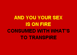 AND YOU YOUR SEX
IS ON FIRE