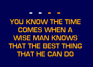 YOU KNOW THE TIME
COMES WHEN A
WISE MAN KNOWS
THAT THE BEST THING
THAT HE CAN DO