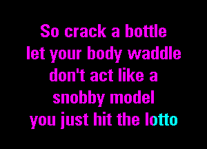 So crack a bottle
let your body waddle

don't act like a
snobby model
you just hit the lotto