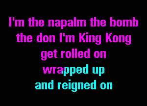 I'm the napalm the bomb
the den I'm King Kong
get rolled on
wrapped up
and reigned on