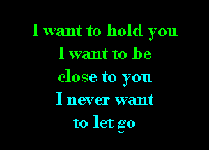 I want to hold you
I want to be

close to you

I never want
to let go