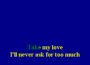 Take my love
I'll never ask for too much