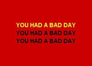 YOU HAD A BAD DAY