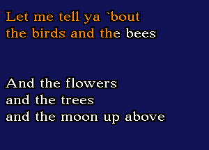 Let me tell ya bout
the birds and the bees

And the flowers
and the trees
and the moon up above