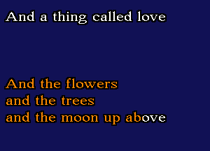 And a thing called love

And the flowers
and the trees
and the moon up above