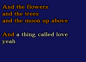 And the flowers
and the trees
and the moon up above

And a thing called love
yeah