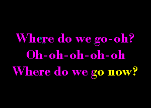 Where do we go - oh?
011- oh- oh- 011- Oh

Where do we go now?