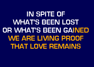 IN SPITE 0F
WHATS BEEN LOST
OR WHATS BEEN GAINED
WE ARE LIVING PROOF
THAT LOVE REMAINS