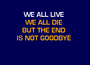 WE ALL LIVE
WE ALL DIE
BUT THE END

IS NOT GOODBYE