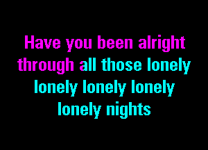 Have you been alright
through all those lonely

lonely lonely lonely
lonely nights