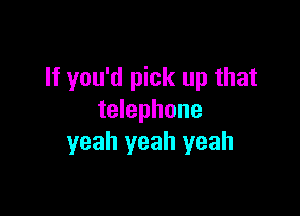 If you'd pick up that

telephone
yeah yeah yeah