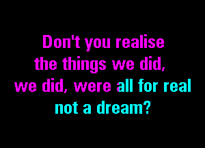 Don't you realise
the things we did,

we did, were all for real
not a dream?