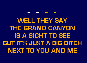 WELL THEY SAY
THE GRAND CANYON

IS A SIGHT TO SEE
BUT IT'S JUST A BIG DITCH

NEXT TO YOU AND ME