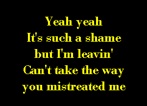 Yeah yeah
It's such a 8 me
but I'm leavin'

Can't take the way

you mistreated me