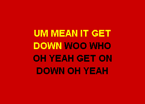 UM MEAN IT GET
DOWN