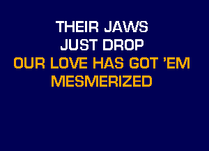 THEIR JAWS
JUST DROP
OUR LOVE HAS GOT 'EM
MESMERIZED