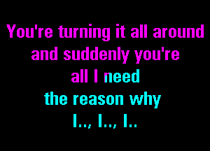 You're turning it all around
and suddenly you're

all I need

the reason why
l.., l.., I..