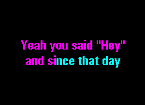 Yeah you said Hey

and since that day