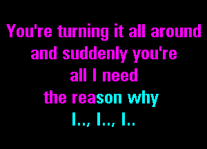 You're turning it all around
and suddenly you're

all I need

the reason why
l.., l.., I..