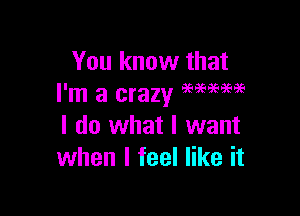 You know that
I'm a crazy M?PW

I do what I want
when I feel like it
