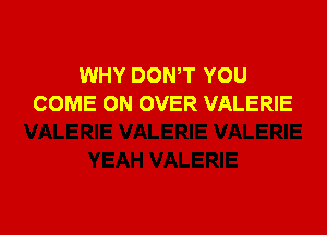 WHY DOWT YOU
COME ON OVER VALERIE