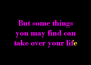 But some things
you may find can
take over your life