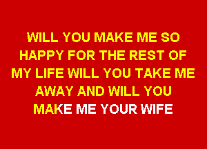 WILL YOU MAKE ME SO
HAPPY FOR THE REST OF
MY LIFE WILL YOU TAKE ME
AWAY AND WILL YOU
MAKE ME YOUR WIFE