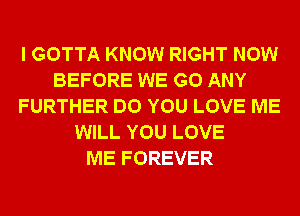 I GOTTA KNOW RIGHT NOW
BEFORE WE GO ANY
FURTHER DO YOU LOVE ME
WILL YOU LOVE
ME FOREVER