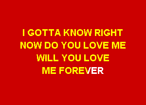 l GOTTA KNOW RIGHT
NOW DO YOU LOVE ME

WILL YOU LOVE
ME FOREVER