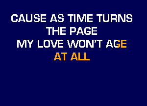 CAUSE AS TIME TURNS
THE PAGE
MY LOVE WON'T AGE
AT ALL